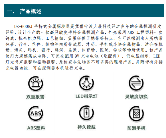 DZ-6008J 手持式金屬探測(cè)器是憑借寧波大展科技經(jīng)過(guò)多年的金屬探測(cè)研發(fā) 經(jīng)驗(yàn)，設(shè)計(jì)生產(chǎn)的一款高靈敏度手持金屬探測(cè)產(chǎn)品，外殼采用 ABS 工程塑料一次 鑄成，抗擊能力強(qiáng)、工藝精細(xì)、重量輕便于攜帶等特點(diǎn)。它